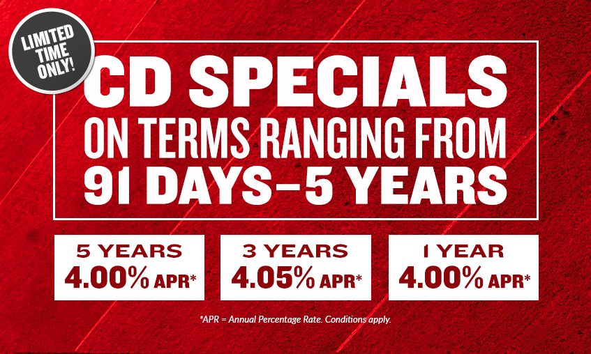 CD specials on terms ranging from 91 days to 5 years with rates ranging between 2.85% to 4.05% APR. APR = Annual Percentage Rate. Conditions Apply. Click to learn more.